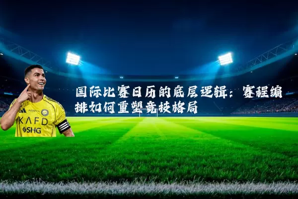 国际比赛日历的底层逻辑：赛程编排如何重塑竞技格局