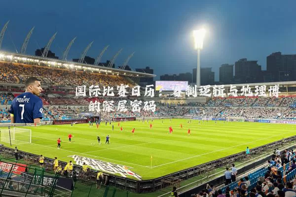 国际比赛日历：赛制逻辑与地理博弈的深层密码