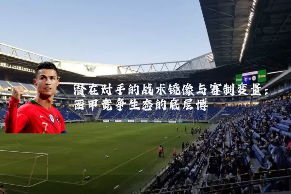 潜在对手的战术镜像与赛制变量:西甲竞争生态的底层博弈