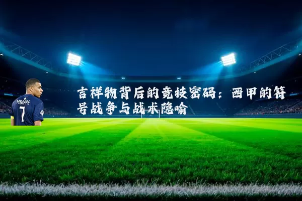 吉祥物背后的竞技密码:西甲的符号战争与战术隐喻